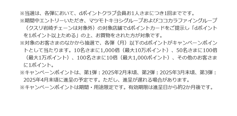 ※当選は、各弾において、dポイントクラブ会員お1人さまにつき1回までです。　※期間中エントリーいただき、マツモトキヨシグループおよびココカラファイングループ（クスリ岩崎チェーンは対象外）の対象店舗でdポイントカードをご提示し「dポイントを1ポイント以上ためる」の上、お買物をされた方が対象です。　※対象のお客さまのなかから抽選で、各弾（月）以下のdポイントがキャンペーンポイントとして当たります。10名さまに1,000倍（最大10万ポイント）、50名さまに100倍（最大1万ポイント）、100名さまに10倍（最大1,000ポイント）、その他のお客さまに1ポイント。　※キャンペーンポイントは、第1弾：2025年2月末頃、第2弾：2025年3月末頃、第3弾：2025年4月末頃に進呈の予定です。ただし、進呈が遅れる場合があります。　※キャンペーンポイントは期間・用途限定です。有効期限は進呈日から約2か月後です。