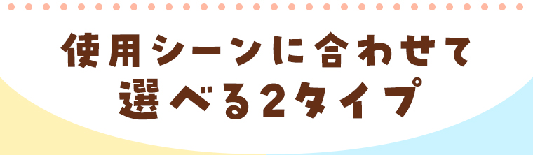 使用シーンに合わせて選べる2タイプ
