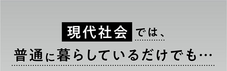 現代社会 では、普通に暮らしているだけでも…