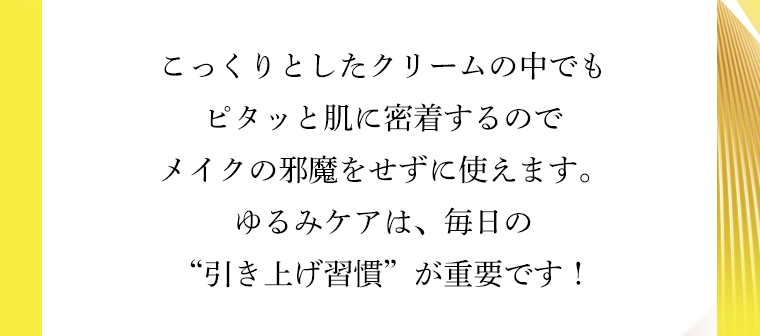 こっくりとしたクリームの中でもピタッと肌に密着するのでメイクの邪魔をせずに使えます。ゆるみケアは、毎日の“引き上げ習慣”が重要です！