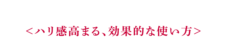 ＜ハリ感高まる、効果的な使い方＞