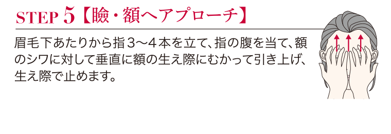 STEP5【瞼・額へアプローチ】／眉毛下あたりから指3〜4本を立て、指の腹を当て、額のシワに対して垂直に額の生え際にむかって引き上げ、生え際で止めます。
