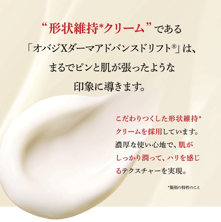 “形状維持*クリーム”である  「オバジXダーマアドバンスドリフト®」は、まるでピンと肌が張ったような印象に導きます。こだわりつくした形状維持*クリームを採用しています。濃厚な使い心地で、肌がしっかり潤って、ハリを感じるテクスチャーを実現。*製剤の特性のこと