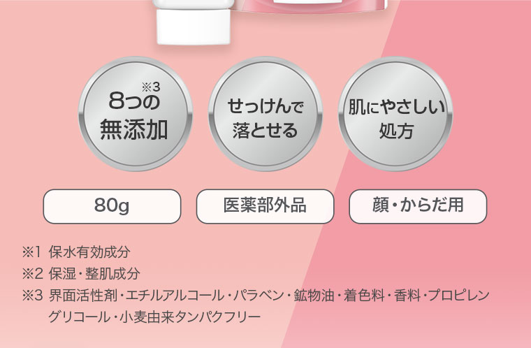 8つの無添加※3 せっけんで落とせる 肌にやさしい処方 80g 医薬部外品 顔・からだ用 ※1 保水有効成分 ※2 保湿・整肌成分 ※3 界面活性剤・エチルアルコール・パラベン・鉱物油・着色料・香料・プロピレングリコール・小麦由来タンパクフリー