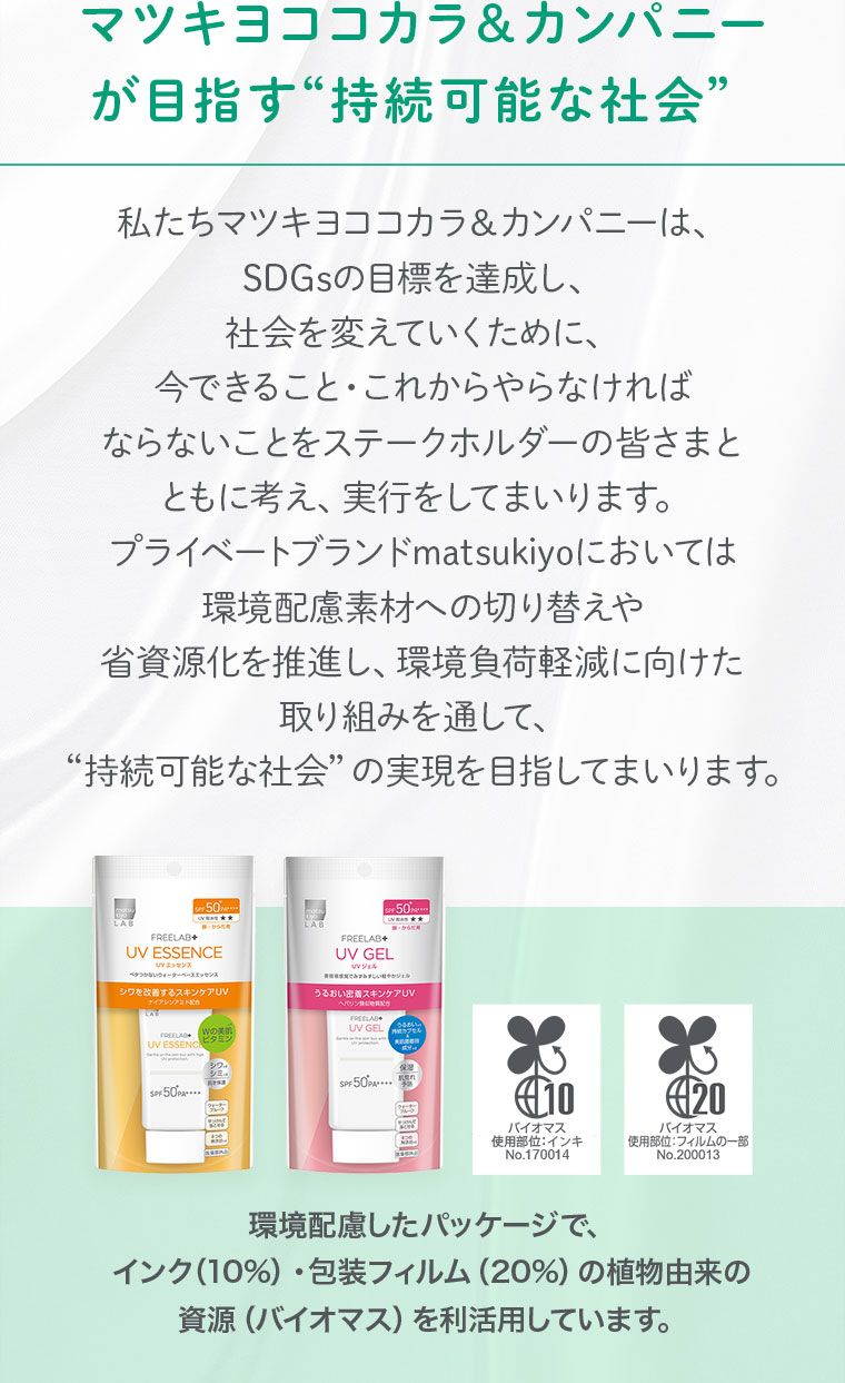 マツキヨココカラ＆カンパニー が目指す“持続可能な社会” 私たちマツキヨココカラ＆カンパニーは、SDGsの目標を達成し、社会を変えていくために、今できること・これからやらなければならないことをステークホルダーの皆さまとともに考え、実行をしてまいります。プライベートブランドmatsukiyoにおいては 環境配慮素材への切り替えや 省資源化を推進し、環境負荷軽減に向けた取り組みを通して、“持続可能な社会”の実現を目指してまいります。 環境配慮したパッケージで、インク（10%）・包装フィルム（20%）の植物由来の資源（バイオマス）を利活用しています。