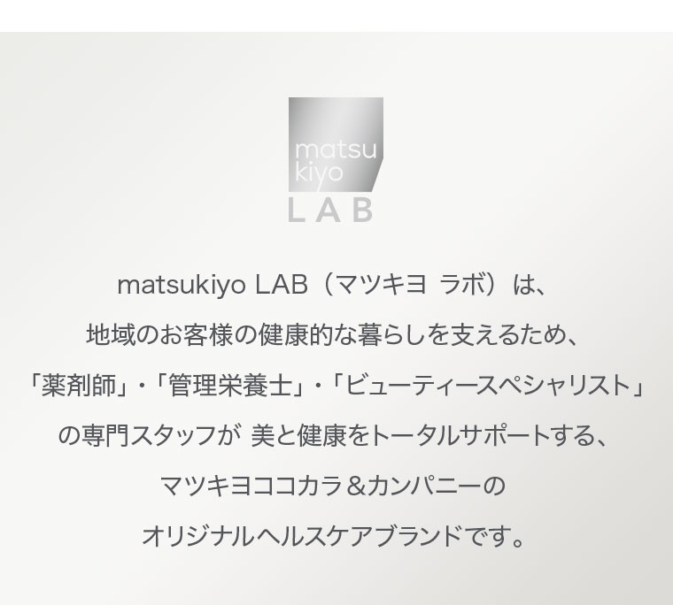 matsukiyo LAB（マツキヨ ラボ）は、地域のお客様の健康的な暮らしを支えるため、「薬剤師」・「管理栄養士」・「ビューティースペシャリスト」の専門スタッフが美と健康をトータルサポートする、マツキヨココカラ＆カンパニーのオリジナルヘルスケアブランドです。