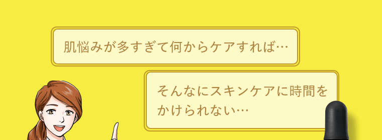 「肌悩みが多すぎて何からケアすれば…」「そんなにスキンケアに時間をかけられない…」