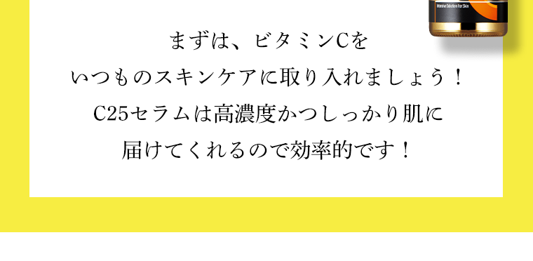 まずは、ビタミンCをいつものスキンケアに取り入れましょう！C25セラムは高濃度かつしっかり肌に届けてくれるので効率的です！