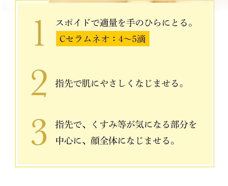1 スポイドで適量を手のひらにとる。Cセラムネオ：4〜5滴／2　指先で肌にやさしくなじませる。／3　指先で、くすみ等が気になる部分を中心に、顔全体になじませる。