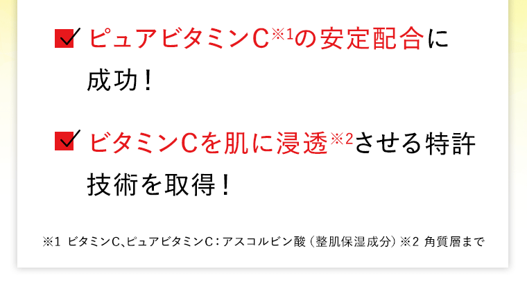 ピュアビタミンC※1の安定配合に成功！　ビタミンCを肌に浸透※2させる特許技術を取得！　※1 ビタミンC､ピュアビタミンC：アスコルビン酸（整肌保湿成分）※2 角質層まで