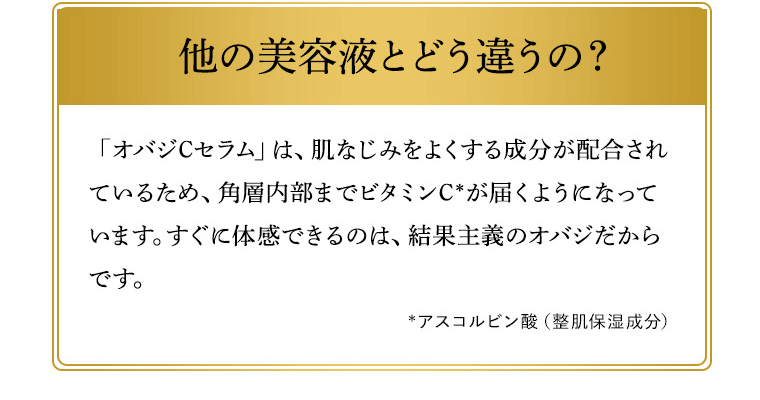 他の美容液とどう違うの？ 「オバジCセラム」は、肌なじみをよくする成分が配合されているため、角層内部までビタミンC*が届くようになっています。すぐに体感できるのは、結果主義のオバジだからです。*アスコルビン酸（整肌保湿成分）