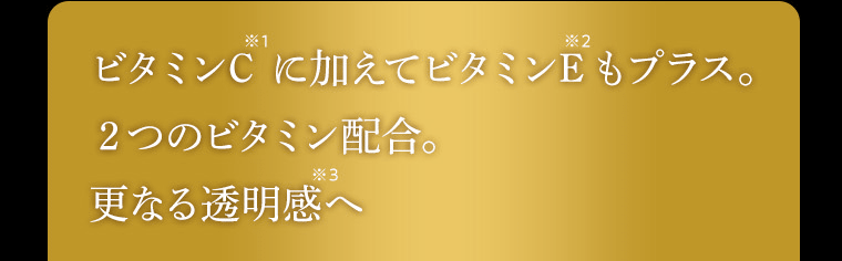 ビタミンC(※)に加えてビタミンE もプラス。2つのビタミン配合。更なる透明感(※)へ