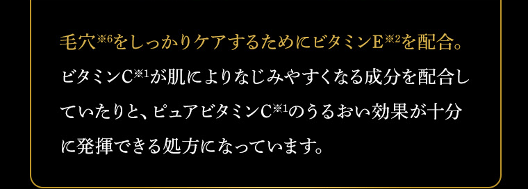 毛穴※6をしっかりケアするためにビタミンE※2を配合。ビタミンC※1が肌によりなじみやすくなる成分を配合していたりと、ピュアビタミンC※1のうるおい効果が十分に発揮できる処方になっています。