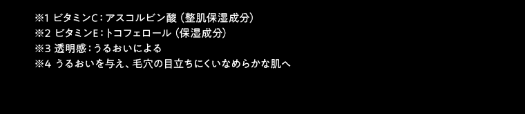 ※1 ビタミンC：アスコルビン酸（整肌保湿成分）※2 ビタミンE：トコフェロール（保湿成分）　※3 透明感：うるおいによる※4 うるおいを与え、毛穴の目立ちにくいなめらかな肌へ 