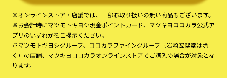 ※オンラインストア・店舗では、一部お取り扱いの無い商品もございます。  ※お会計時にマツモトキヨシ現金ポイントカード、マツキヨココカラ公式アプリのいずれかをご提示ください。  ※マツモトキヨシグループ、ココカラファイングループ（岩崎宏健堂は除く）の店舗、マツキヨココカラオンラインストアでご購入の場合が対象となります。