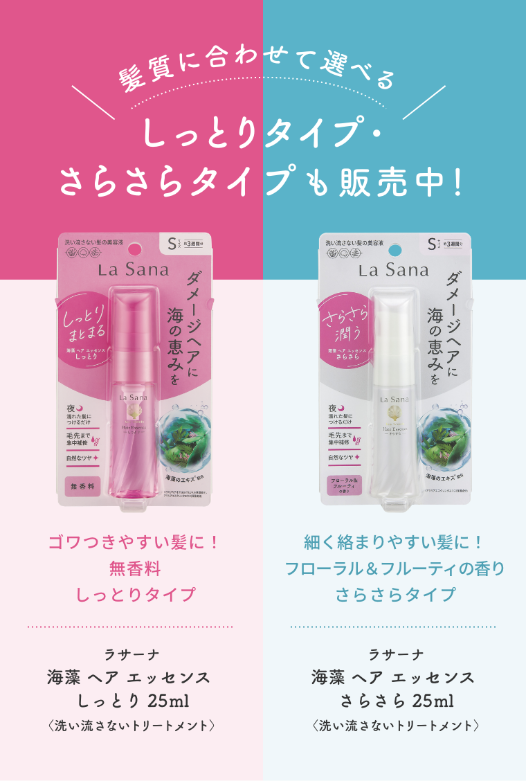 髪質に合わせて選べる  しっとりタイプ・さらさらタイプも販売中！  ゴワつきやすい髪に！無香料 しっとりタイプ  ラサーナ 海藻 ヘア エッセンス しっとり 25ml〈洗い流さないトリートメント〉  細く絡まりやすい髪に！フローラル＆フルーティの香り さらさらタイプ  ラサーナ 海藻 ヘア エッセンス さらさら 25ml〈洗い流さないトリートメント〉