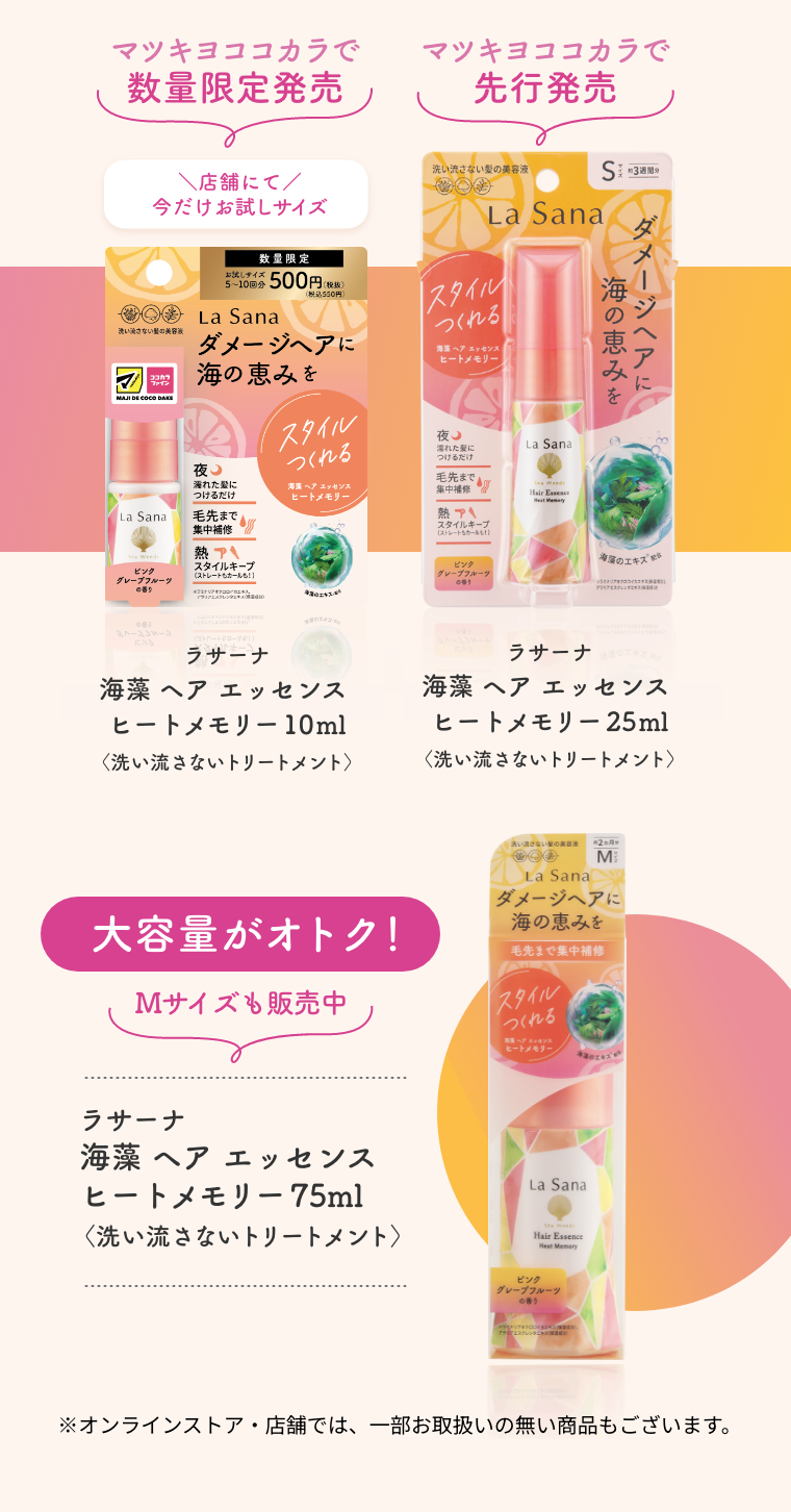 マツキヨココカラで数量限定発売  ＼店舗にて／今だけお試しサイズ  ラサーナ 海藻 ヘア エッセンス ヒートメモリー 10ml〈洗い流さないトリートメント〉  マツキヨココカラで先行発売  ラサーナ 海藻 ヘア エッセンス ヒートメモリー 25ml〈洗い流さないトリートメント〉  大容量がオトク！ Mサイズも販売中   ラサーナ 海藻 ヘア エッセンス ヒートメモリー 75ml〈洗い流さないトリートメント〉  ※オンラインストア・店舗では、一部お取扱いの無い商品もございます。