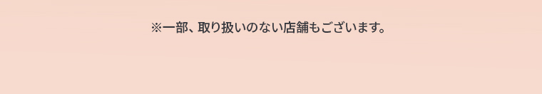 ※一部、取り扱いのない店舗もございます。