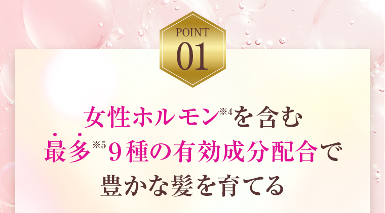 POINT01：女性ホルモンを含む最多９種の有効成分配合で豊かな髪を育てる