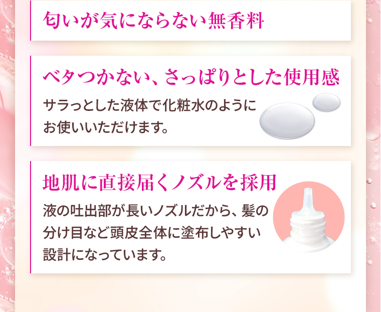 匂いが気にならない無香料。／ベタつかない、さっぱりとした使用感：サラっとした液体で化粧水のようにお使いいただけます。／地肌に直接届くノズルを採用：液の吐出部が長いノズルだから、髪の分け目など頭皮全体に塗布しやすい設計になっています。
