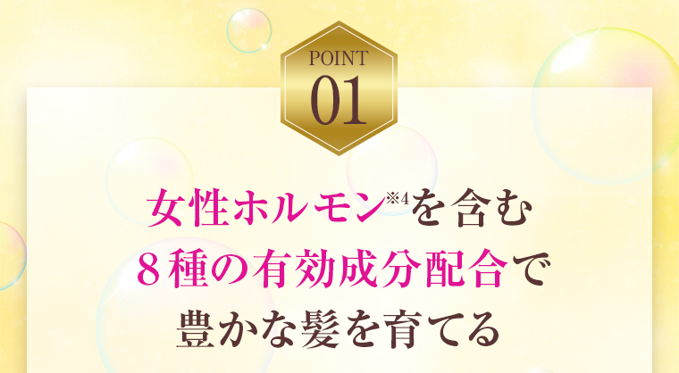 POINT01：女性ホルモンを含む８種の有効成分配合で豊かな髪を育てる
