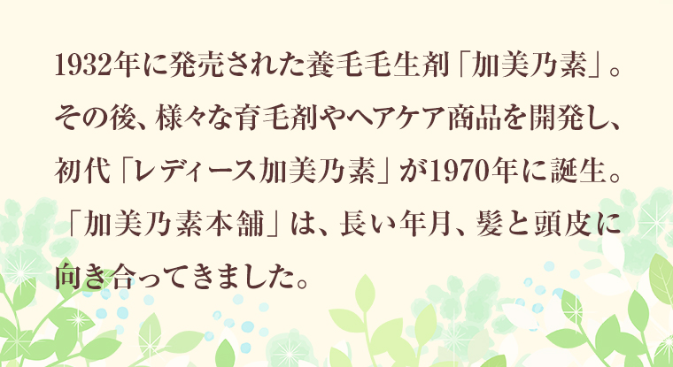 1932年に発売された養毛毛生剤「加美乃素」。その後、様々な育毛剤やヘアケア商品を開発し、初代「レディース加美乃素」が1970年に誕生。「加美乃素本舗」は、長い年月、髪と頭皮に向き合ってきました。
