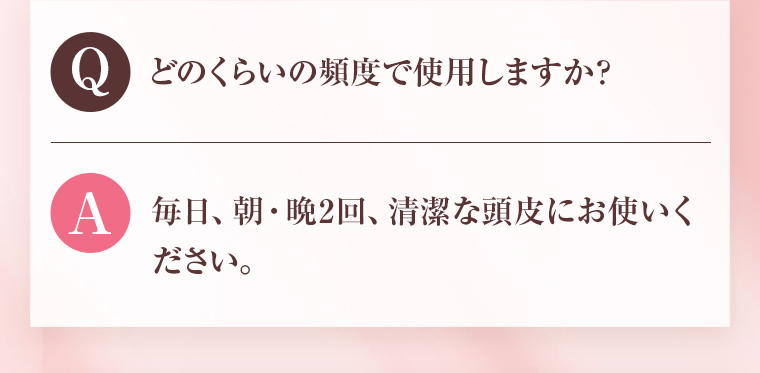 Q：どのくらいの頻度で使用しますか？ A：毎日、朝・晩2回、清潔な頭皮にお使いください。