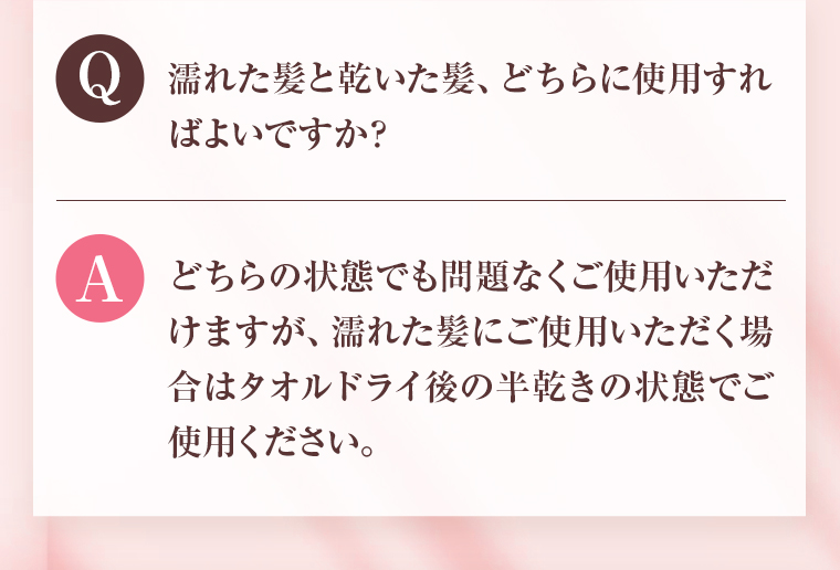 Q：濡れた髪と乾いた髪、どちらに使用すればよいですか？ A：どちらの状態でも問題なくご使用いただけますが、濡れた髪にご使用いただく場合はタオルドライ後の半乾きの状態でご使用ください。 
