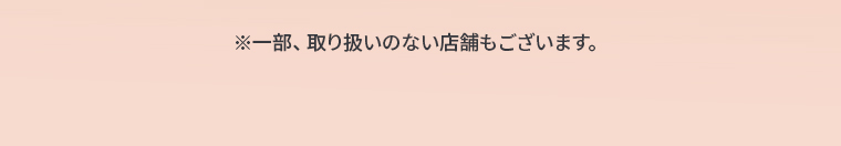 ※一部、取り扱いのない店舗もございます。
