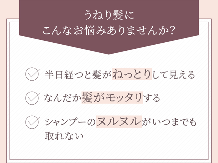 うねり髪にこんなお悩みありませんか？　半日経つと髪がねっとりして見える　なんだか髪がモッタリする　シャンプーのヌルヌルがいつまでも取れない