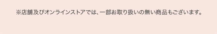 ※店舗及びオンラインストアでは、一部お取り扱いの無い商品もございます。