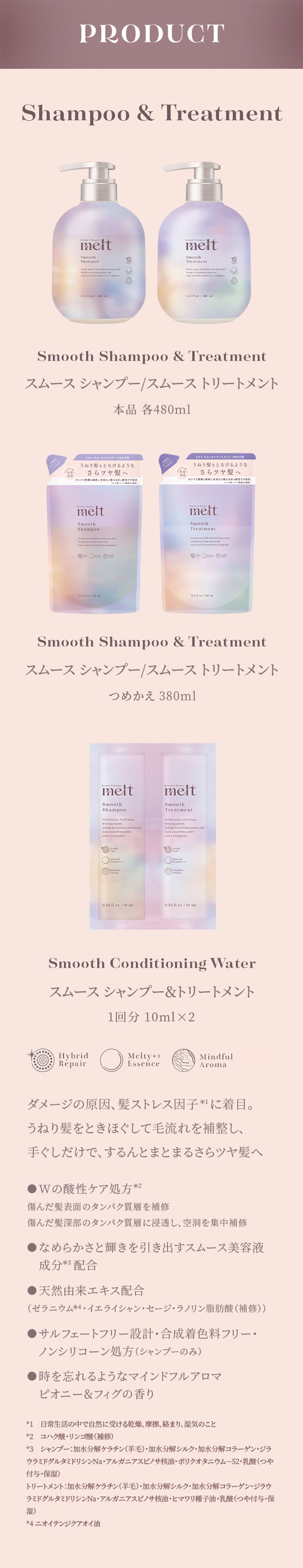 PRODUCT　Shampoo&Treatment　Smooth Shampoo&Treatment スムースシャンプー/スムーストリートメント 本品 各480ml　Shampoo&Treatment　Smooth Shampoo&Treatment スムースシャンプー/スムーストリートメント つめかえ 380ml　Smooth ConditioningWater スムースシャンプー&トリートメント 1回分 10ml×2　ダメージの原因、髪ストレス因子に着目。うねり髪をときほぐして毛流れを補整し、手ぐしだけで、するんとまとまるさらツヤ髪へ　Wの酸性ケア処方 傷んだ髪表面のタンパク質層を補修 傷んだ髪深部のタンパク質層に浸透し、空洞を集中補修　なめらかさと輝きを引き出すスムース美容液成分配合　天然由来エキス配合　サルフェートフリー設計・合成着色料フリー・ノンシリコーン処方（シャンプーのみ）　時を忘れるようなマインドフルアロマピオニー＆フィグの香り