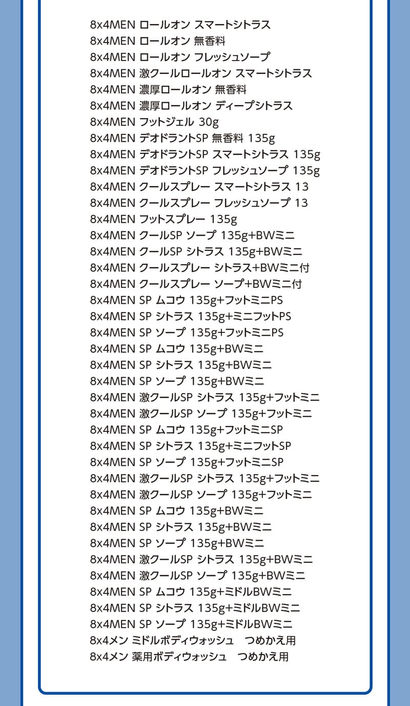 8x4MEN ロールオン スマートシトラス/8x4MEN ロールオン 無香料/8x4MEN ロールオン フレッシュソープ/8x4MEN 激クールロールオン スマートシトラス/8x4MEN 濃厚ロールオン 無香料/8x4MEN 濃厚ロールオン ディープシトラス/8x4MEN フットジェル 30g/8x4MEN デオドラントSP 無香料 135g/8x4MEN デオドラントSP スマートシトラス 135g/8x4MEN デオドラントSP フレッシュソープ 135g/8x4MEN クールスプレー スマートシトラス 13/8x4MEN クールスプレー フレッシュソープ 13/8x4MEN フットスプレー 135g/8x4MEN クールSP ソープ 135g＋BWミニ/8x4MEN クールSP シトラス 135g＋BWミニ/8x4MEN クールスプレー シトラス＋BWミニ付/8x4MEN クールスプレー ソープ＋BWミニ付/8x4MEN SP ムコウ 135g＋フットミニPS/8x4MEN SP シトラス 135g＋ミニフットPS/8x4MEN SP ソープ 135g＋フットミニPS/8x4MEN SP ムコウ 135g＋BWミニ/8x4MEN SP シトラス 135g＋BWミニ/8x4MEN SP ソープ 135g＋BWミニ/8x4MEN 激クールSP シトラス 135g＋フットミニ/8x4MEN 激クールSP ソープ 135g＋フットミニ/8x4MEN SP ムコウ 135g＋フットミニSP/8x4MEN SP シトラス 135g＋ミニフットSP/8x4MEN SP ソープ 135g＋フットミニSP/8x4MEN 激クールSP シトラス 135g＋フットミニ/8x4MEN 激クールSP ソープ 135g＋フットミニ/8x4MEN SP ムコウ 135g＋BWミニ/8x4MEN SP シトラス 135g＋BWミニ/8x4MEN SP ソープ 135g＋BWミニ/8x4MEN 激クールSP シトラス 135g＋BWミニ/8x4MEN 激クールSP ソープ 135g＋BWミニ/8x4MEN SP ムコウ 135g＋ミドルBWミニ/8x4MEN SP シトラス 135g＋ミドルBWミニ/8x4MEN SP ソープ 135g＋ミドルBWミニ/8x4MEN ミドルボディウォッシュ　つめかえ用/8x4MEN 薬用ボディウォッシュ　つめかえ用