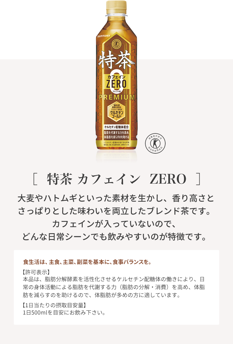 ［特茶 カフェイン  ZERO］大麦やハトムギといった素材を生かし、香り高さとさっぱりとした味わいを両立したブレンド茶です。カフェインが入っていないので、どんな日常シーンでも飲みやすいのが特徴です。