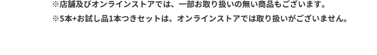 ※店舗及びオンラインストアでは、一部お取り扱いの無い商品もございます。※5本＋お試し品1本つきセット、オンラインストアでは取り扱いがございません。