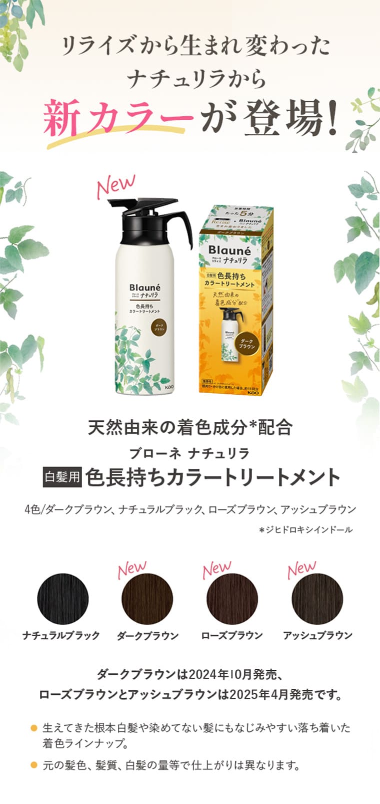 リライズから生まれ変わったナチュリラから新カラーが登場！ 天然由来の着色成分*配合 天然由来の着色成分*配合 白髪用 色長持ちカラートリートメント 4色/ダークブラウン、ナチュラルブラック、ローズブラウン、アッシュブラウン ＊ジヒドロキシインドール ナチュラルブラック ダークブラウン ローズブラウン アッシュブラウン ダークブラウンは2024年10月発売、ローズブラウンとアッシュブラウンは2025年4月発売です。 生えてきた根本白髪や染めてない髪にもなじみやすい落ち着いた
								着色ラインナップ。 元の髪色、髪質、白髪の量等で仕上がりは異なります。