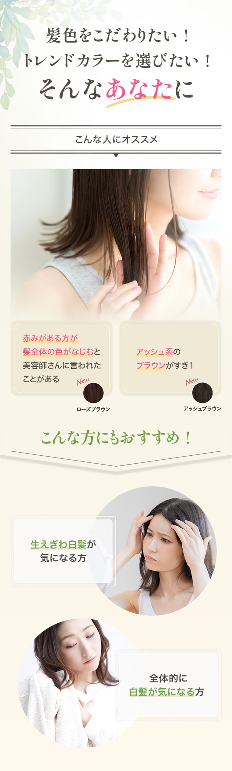 髪色をこだわりたい！トレンドカラーを選びたい！そんなあなたに こんな人にオススメ 赤みがある方が髪全体の色がなじむと美容師さんに言われたことがある アッシュ系のブラウンがすき！　こんな方にもおすすめ！ 生えぎわ白髪が気になる方 全体的に白髪が気になる方