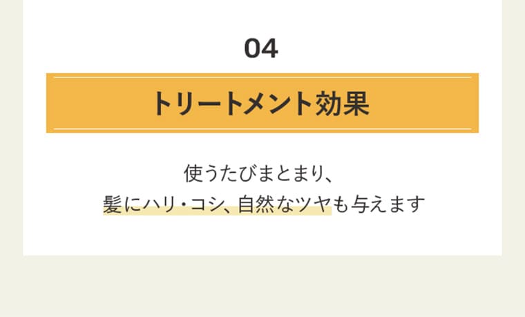 04 トリートメント効果 使うたびまとまり、髪にハリ・コシ、自然なツヤも与えます