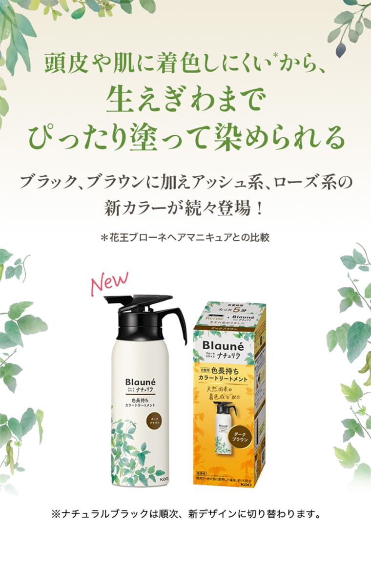 頭皮や肌に着色しにくい*から、生えぎわまでぴったり塗って染められる ブラック、ブラウンに加えアッシュ系、ローズ系の新カラーが続々登場！＊花王ブローネヘアマニキュアとの比較※ナチュラルブラックは順次、新デザインに切り替わります。