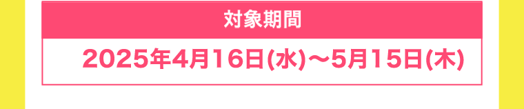【対象期間】2025年4月16日(水)〜5月15日(木)
