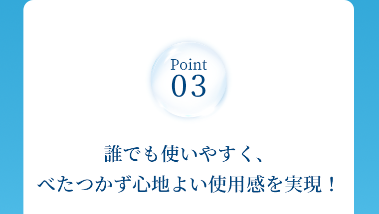 Point03　誰でも使いやすく、べたつかず心地よい使用感を実現！