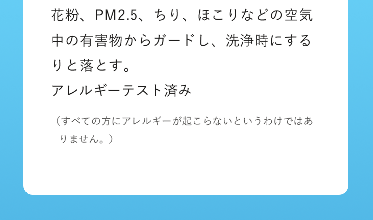 花粉、PM2.5、ちり、ほこりなどの空気中の有害物からガードし、洗浄時にするりと落とす。
アレルギーテスト済み（すべての方にアレルギーが起こらないというわけではありません。）