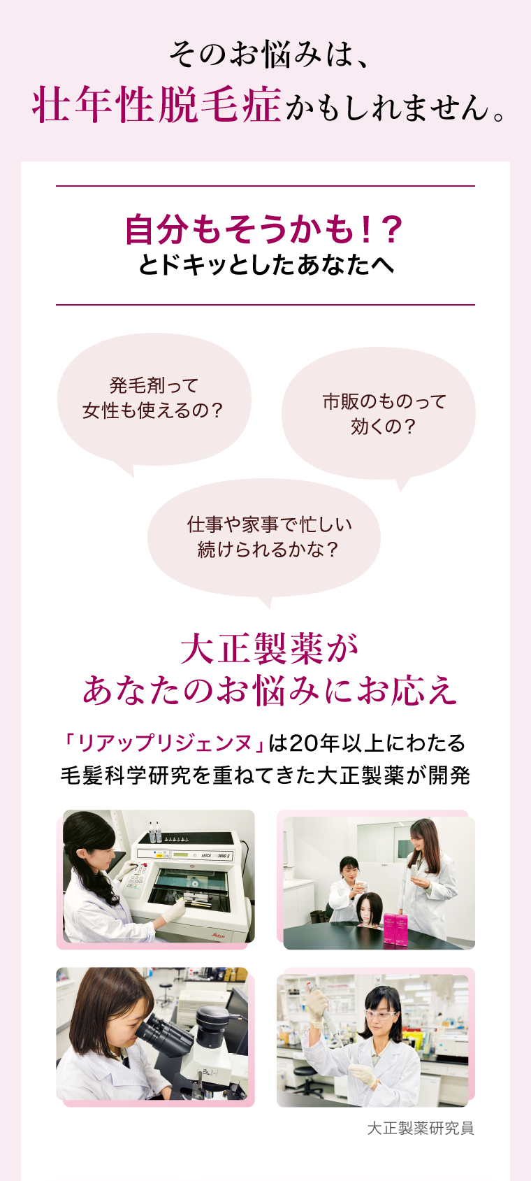 その悩みは壮年性脱毛症かもしれません。自分もそうかも！？とドキッとしたあなたへ 発毛剤って女性も使えるの？市販のものって効くの？仕事や家事で忙しい…続けられるかな？ 大正製薬があなたのお悩みにお応え 「リアップリジェンヌ」は20年以上にわたる毛髪化学研究を重ねてきた大正製薬が開発