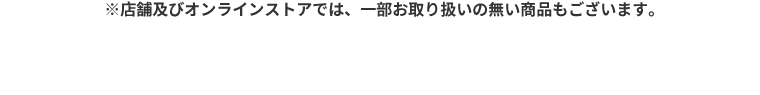 ※店舗及びオンラインストアでは、一部お取り扱いの無い商品もございます。