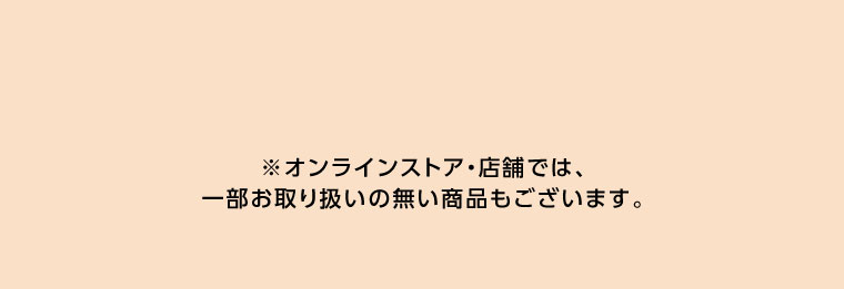 オンラインストア・店舗では、一部お取り扱いのない店舗もございます。