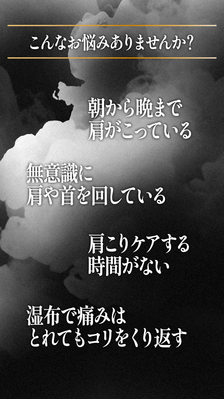 こんなお悩みありませんか？朝から晩まで肩がこっている　無意識に肩や首を回している　肩こりケアする時間がない　湿布で痛みをとれてもコリをくり返す