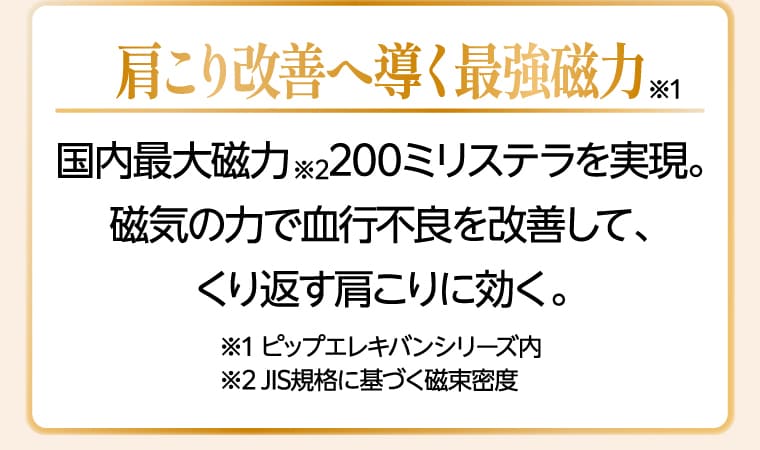 肩こり改善へ導く最強磁力 ※1 国内最大磁力 ※2 200ミリテスラを実現。磁気の力で血行不良を改善して、くり返す肩こりに効く。※1 ピップエレキバンシリーズ内 ※2 JIS規格に基づく磁束密度