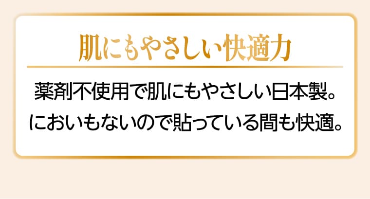 肌にもやさしい快適力 薬剤不使用で肌にもやさしい日本製。においもないので貼っている間も快適。