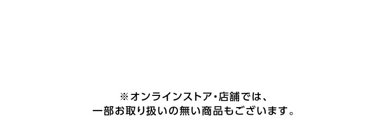 オンラインストア・店舗では、一部お取り扱いのない店舗もございます。