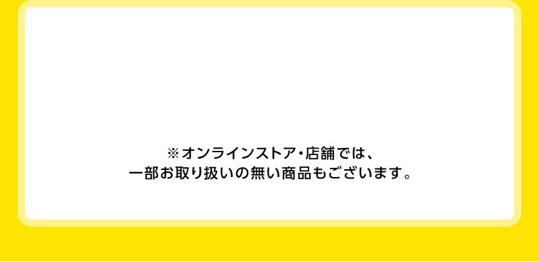 オンラインストア・店舗では、一部お取り扱いのない店舗もございます。